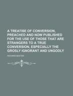 A   Treatise of Conversion, Preached and Now Published for the Use of Those That Are Strangers to a True Conversion, Especially the Grosly Ignorant an di Richard Baxter edito da Rarebooksclub.com