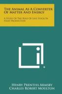 The Animal as a Converter of Matter and Energy: A Study of the Role of Live Stock in Food Production di Henry Prentiss Armsby, Charles Robert Moulton edito da Literary Licensing, LLC