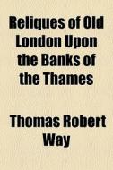 Reliques Of Old London Upon The Banks Of The Thames di Thomas Robert Way edito da General Books Llc