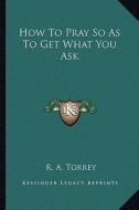 How to Pray So as to Get What You Ask di R. A. Torrey edito da Kessinger Publishing