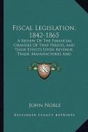 Fiscal Legislation, 1842-1865: A Review of the Financial Changes of That Period, and Their Effects Upon Revenue, Trade, Manufactures and Employment di John Noble edito da Kessinger Publishing