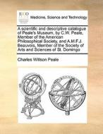 A Scientific And Descriptive Catalogue Of Peale's Museum, By C.w. Peale, Member Of The American Philosophical Society, And A.m.f.j. Beauvois, Member O di Charles Willson Peale edito da Gale Ecco, Print Editions