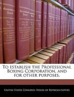 To Establish The Professional Boxing Corporation, And For Other Purposes. edito da Bibliogov