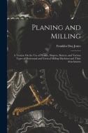 Planing and Milling: A Treatise On the Use of Planers, Shapers, Slotters, and Various Types of Horizontal and Vertical Milling Machines and di Franklin Day Jones edito da LEGARE STREET PR