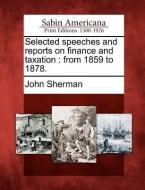 Selected Speeches and Reports on Finance and Taxation: From 1859 to 1878. di John Sherman edito da LIGHTNING SOURCE INC