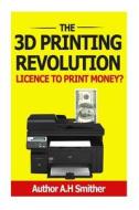 The 3D Printing Revolution - Licence to Print Money?: 3D Printing Revolution di MR A. H. Smithers edito da Createspace