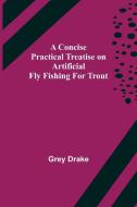 A Concise Practical Treatise on Artificial Fly Fishing for Trout di Grey Drake edito da Alpha Editions