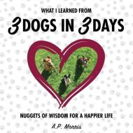 What I Learned from 3 Dogs in 3 Days: Nuggets of Wisdom for a Happier Life di A. P. Morris edito da LIGHTNING SOURCE INC