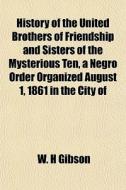 History Of The United Brothers Of Friendship And Sisters Of The Mysterious Ten, A Negro Order Organized August 1, 1861 In The City Of di W. H. Gibson edito da General Books Llc