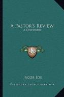 A Pastor's Review: A Discourse: Of the Author's Ordination and Settlement (1865) di Jacob Ide edito da Kessinger Publishing