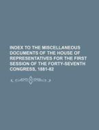 Index To The Miscellaneous Documents Of The House Of Representatives For The First Session Of The Forty-seventh Congress, 1881-82 di Books Group edito da General Books Llc
