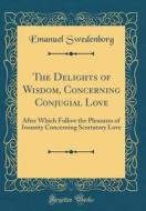 The Delights of Wisdom, Concerning Conjugial Love: After Which Follow the Pleasures of Insanity Concerning Scortatory Love (Classic Reprint) di Emanuel Swedenborg edito da Forgotten Books