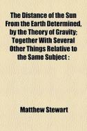 The Distance Of The Sun From The Earth Determined, By The Theory Of Gravity; Together With Several Other Things Relative To The Same Subject : di Matthew Stewart edito da General Books Llc