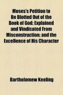 Moses's Petition To Be Blotted Out Of The Book Of God; Explained And Vindicated From Misconstruction; And The Excellence Of His Character di Bartholomew Keeling edito da General Books Llc