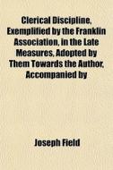 Clerical Discipline, Exemplified By The Franklin Association, In The Late Measures, Adopted By Them Towards The Author, Accompanied By Illustrations A di Joseph Field edito da General Books Llc