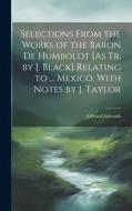 Selections From the Works of the Baron De Humboldt [As Tr. by J. Black] Relating to ... Mexico. With Notes by J. Taylor di Edward Edwards edito da LEGARE STREET PR
