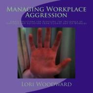 Managing Workplace Aggression: Simple Strategies for Reducing the Incidence of Violence and Agitation from Clients and Co-Workers di Lori Woodward edito da Createspace