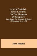 Aratra Pentelici, Seven Lectures on the Elements of Sculpture ; Given before the University of Oxford in Michaelmas Term, 1870 di John Ruskin edito da Alpha Editions