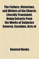 The Fathers, Historians, And Writers Of The Church; Literally Translated. Being Extracts From The Works Of Sulpicius Severus, Eusebius, Acts Of di Unknown Author, Books Group edito da General Books Llc