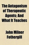 The Antagonism Of Therapeutic Agents; And What It Teaches di John Milner Fothergill edito da General Books Llc