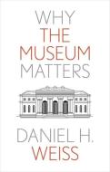 WHY THE MUSEUM MATTERS di Daniel H. Weiss edito da YALE UNIVERSITY PRESS