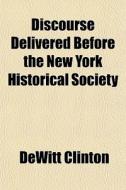 Discourse Delivered Before The New York Historical Society; At Their Anniversary Meeting, 6th December, 1811 di Dewitt Clinton edito da General Books Llc