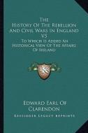 The History of the Rebellion and Civil Wars in England V5: To Which Is Added an Historical View of the Affairs of Ireland di Edward Earl of Clarendon edito da Kessinger Publishing