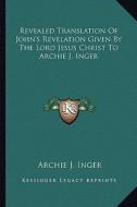 Revealed Translation of John's Revelation Given by the Lord Jesus Christ to Archie J. Inger di Archie J. Inger edito da Kessinger Publishing