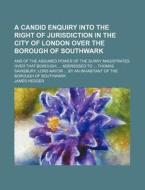 A   Candid Enquiry Into the Right of Jurisdiction in the City of London Over the Borough of Southwark; And of the Assumed Power of the Surry Magistrat di James Hedger edito da General Books