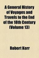 A General History Of Voyages And Travels To The End Of The 18th Century (volume 13) di Robert Kerr edito da General Books Llc
