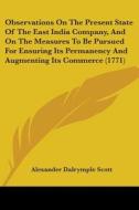 Observations On The Present State Of The East India Company, And On The Measures To Be Pursued For Ensuring Its Permanency And Augmenting Its Commerce di Alexander Dalrymple Scott edito da Kessinger Publishing, Llc