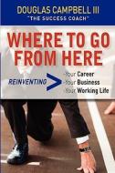 Where to Go from Here: Reinventing -Your Career -Your Business -Your Working Life di Douglas Campbell edito da Success Coach Publishing