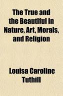 The True And The Beautiful In Nature, Ar di Louisa Caroline Tuthill edito da General Books