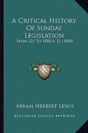 A Critical History of Sunday Legislation a Critical History of Sunday Legislation: From 321 to 1888 A. D. (1888) from 321 to 1888 A. D. (1888) di Abram Herbert Lewis edito da Kessinger Publishing