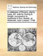 A Catalogue Of Flowers, Plants, Trees, &c. Sold By Goring & Wright, Successors To Maddock & Son, Florists, At Walworth, Near London. 1798 di Multiple Contributors edito da Gale Ecco, Print Editions