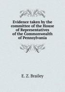 Evidence Taken By The Committee Of The House Of Representatives Of The Commonwealth Of Pennsylvania di E Z Brailey, John D Yarrow, Lewis C Cassidy edito da Book On Demand Ltd.