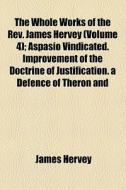 The Whole Works Of The Rev. James Hervey (volume 4); Aspasio Vindicated. Improvement Of The Doctrine Of Justification. A Defence Of Theron And di James Hervey edito da General Books Llc