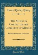 The Music in Cortez, or the Conquest of Mexico: Historical Drama in Three Acts (Classic Reprint) di Henry Rowley Bishop edito da Forgotten Books