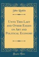 Unto This Last and Other Essays on Art and Political Economy (Classic Reprint) di John Ruskin edito da Forgotten Books