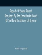 Reports Of Some Recent Decisions By The Consistorial Court Of Scotland In Actions Of Divorce, Concluding For Dissolution Of Marriages Celebrated Under di Fergusson James Fergusson edito da Alpha Editions