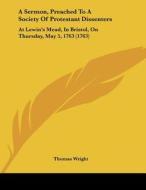 A Sermon, Preached to a Society of Protestant Dissenters: At Lewin's Mead, in Bristol, on Thursday, May 5, 1763 (1763) di Thomas Wright edito da Kessinger Publishing