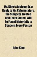 Mr. King's Apology; Or, A Reply To His Calumniators. The Subjects Treated And Facts Stated, Will Be Found Materially To Concern Every Person di John King edito da General Books Llc