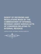 Digest of Decisions and Regulations Made by the Commissioner of Internal Revenue Under Various Acts of Congress Relating to Internal Revenue di United States Internal Service edito da Rarebooksclub.com