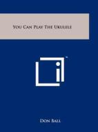 You Can Play the Ukulele di Don Ball edito da Literary Licensing, LLC