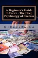 A Beginner's Guide to Forex - The Deep Psychology of Success di Jill Harris edito da Createspace