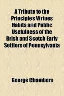 A Tribute To The Principles Virtues Habits And Public Usefulness Of The Brish And Scotch Early Settlers Of Pennsylvania di George Chambers edito da General Books Llc