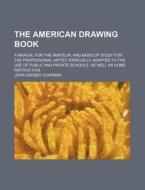 The American Drawing Book; A Manual for the Amateur, and Basis of Study for the Professional Artist Especially Adapted to the Use of Public and Privat di John Gadsby Chapman edito da Rarebooksclub.com