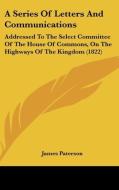 A Series of Letters and Communications: Addressed to the Select Committee of the House of Commons, on the Highways of the Kingdom (1822) di James Paterson edito da Kessinger Publishing