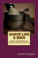 Shave Like a Man: How to Save Money on Shaving Products and Get the Best Shave of Your Life di Leon Cutajar edito da Createspace
