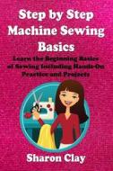 Step by Step Machine Sewing Basics: Learn the Beginning Basics of Sewing Including Hands-On Practice and Projects! di Sharon Clay edito da Createspace